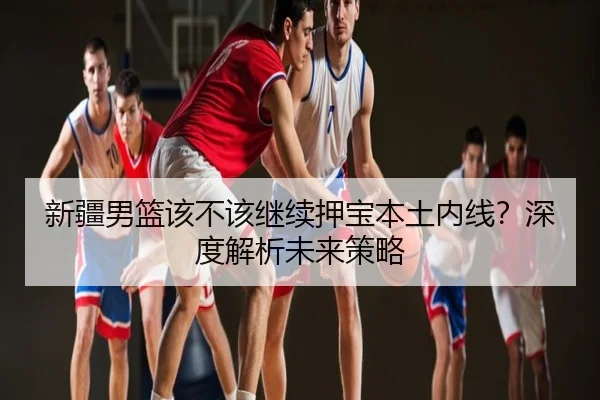 新疆男篮该不该继续押宝本土内线？深度解析未来策略